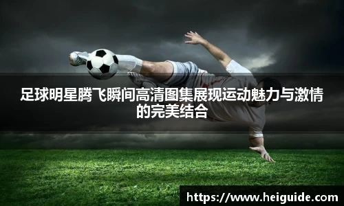 足球明星腾飞瞬间高清图集展现运动魅力与激情的完美结合